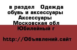  в раздел : Одежда, обувь и аксессуары » Аксессуары . Московская обл.,Юбилейный г.